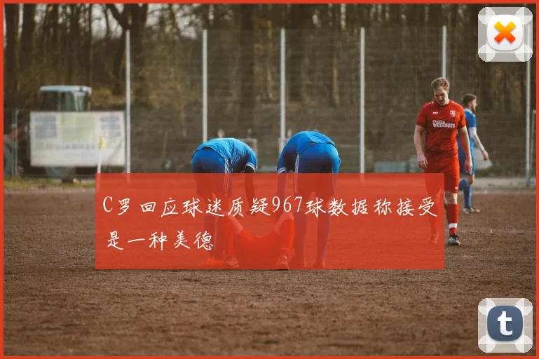 C罗回应球迷质疑967球数据称接受是一种美德