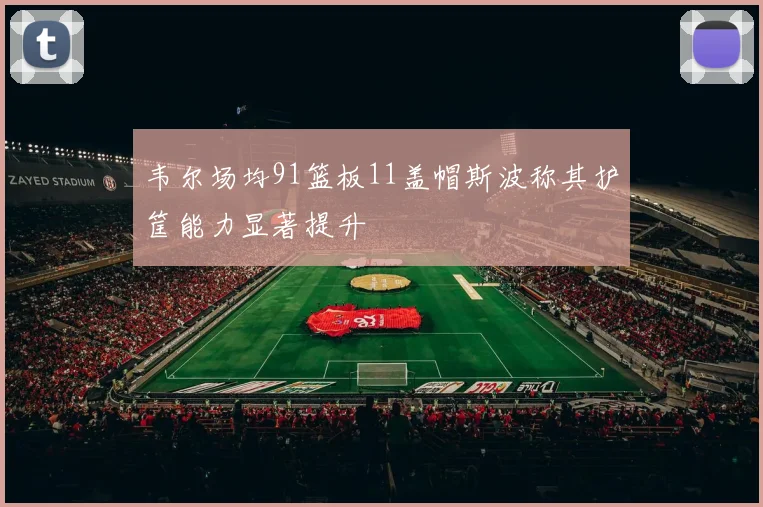 韦尔场均91篮板11盖帽斯波称其护筐能力显著提升