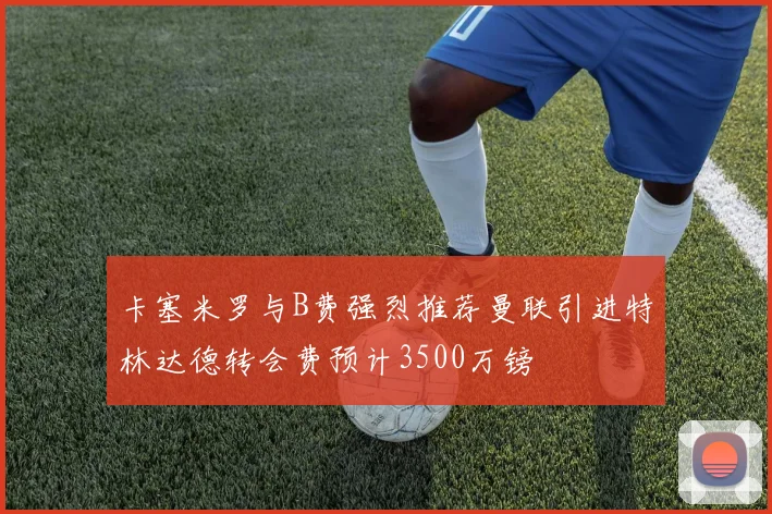 卡塞米罗与B费强烈推荐曼联引进特林达德转会费预计3500万镑