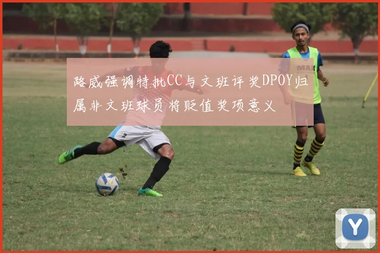 路威强调特批CC与文班评奖DPOY归属非文班球员将贬值奖项意义