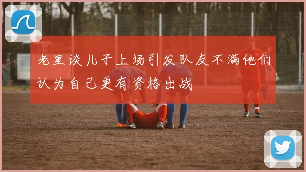 老里谈儿子上场引发队友不满他们认为自己更有资格出战