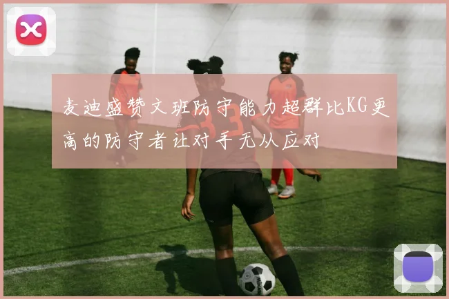 麦迪盛赞文班防守能力超群比KG更高的防守者让对手无从应对