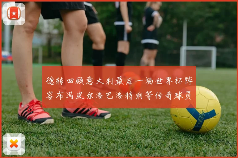 德转回顾意大利最后一场世界杯阵容布冯皮尔洛巴洛特利等传奇球员在列
