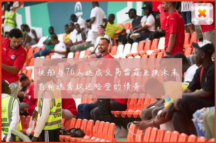 快船与76人达成交易雷霆互换未来首轮选秀权还哈登的债务