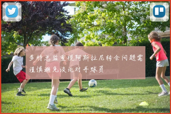 多特总监重视阿斯拉尼转会问题需谨慎避免谈论对手球员