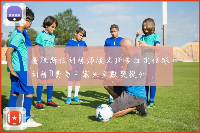 曼联新任训练师埃文斯专注定位球训练B费与卡塞米罗默契提升