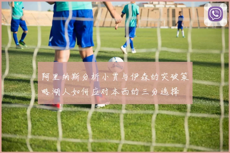 阿里纳斯分析小贾与伊森的突破策略湖人如何应对本西的三分选择