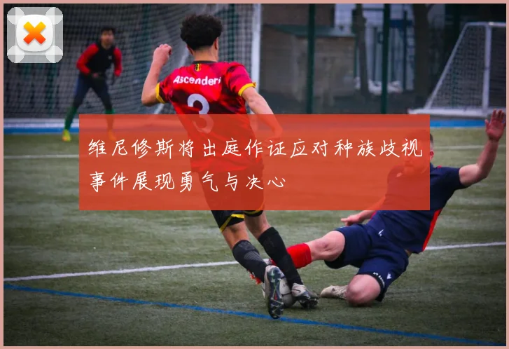 维尼修斯将出庭作证应对种族歧视事件展现勇气与决心
