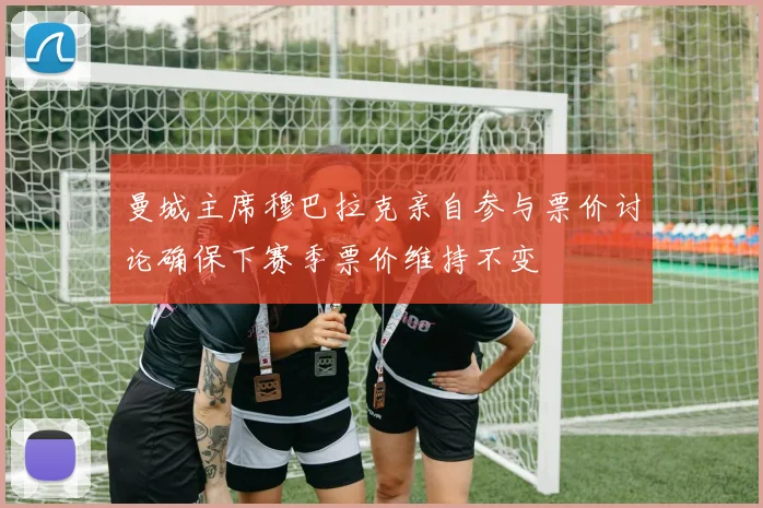 曼城主席穆巴拉克亲自参与票价讨论确保下赛季票价维持不变