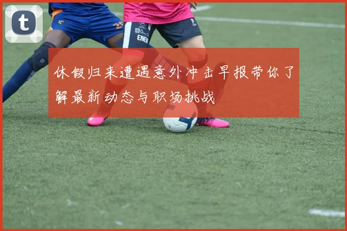 休假归来遭遇意外冲击早报带你了解最新动态与职场挑战