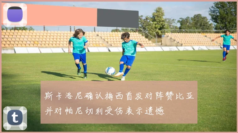 斯卡洛尼确认梅西首发对阵赞比亚并对帕尼切利受伤表示遗憾