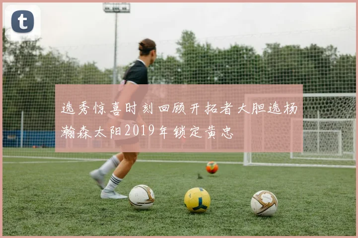 选秀惊喜时刻回顾开拓者大胆选杨瀚森太阳2019年锁定黄忠