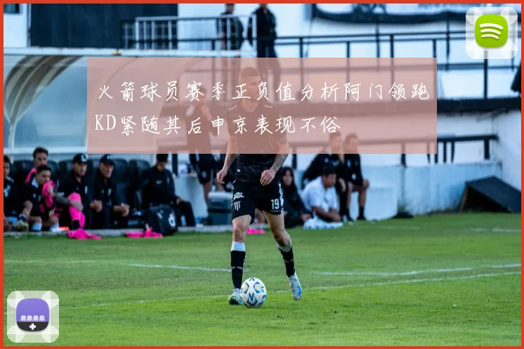 火箭球员赛季正负值分析阿门领跑KD紧随其后申京表现不俗