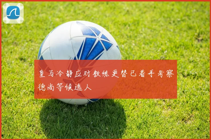 皇马冷静应对教练更替已着手考察德尚等候选人