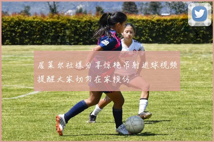 居莱尔社媒分享惊艳吊射进球视频提醒大家切勿在家模仿