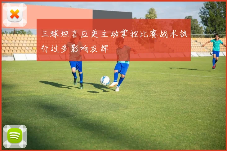 三球坦言应更主动掌控比赛战术执行过多影响发挥