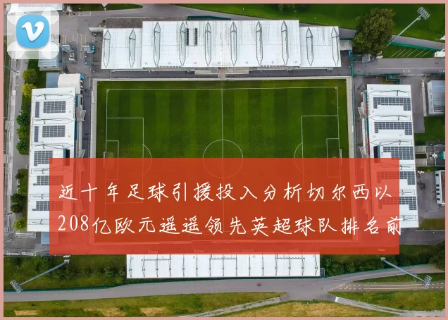 近十年足球引援投入分析切尔西以208亿欧元遥遥领先英超球队排名前四