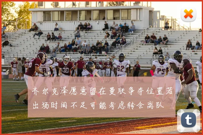 齐尔克泽愿意留在曼联争夺位置若出场时间不足可能考虑转会离队