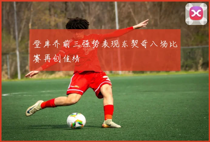 登库乔前三强势表现东契奇八场比赛再创佳绩