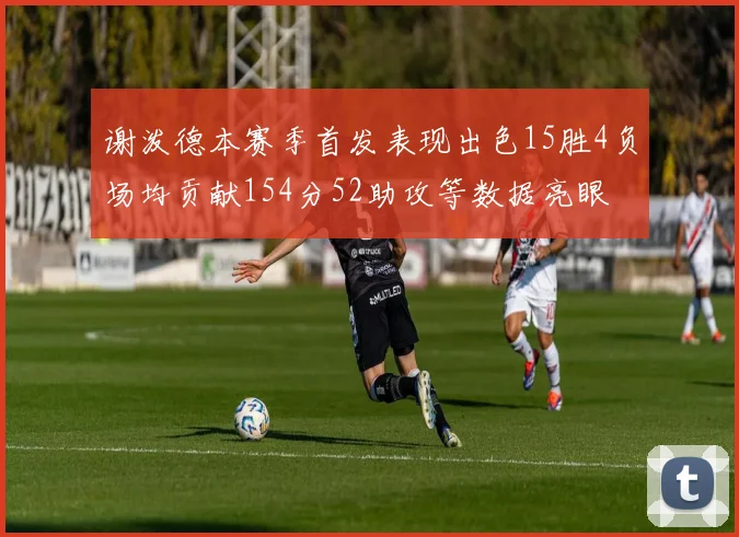 谢泼德本赛季首发表现出色15胜4负场均贡献154分52助攻等数据亮眼