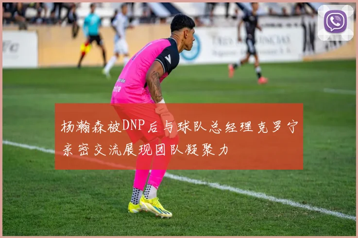 杨瀚森被DNP后与球队总经理克罗宁亲密交流展现团队凝聚力